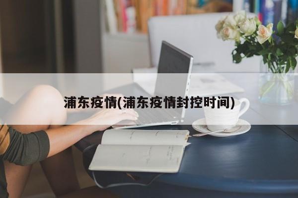浦东疫情(浦东疫情封控时间)