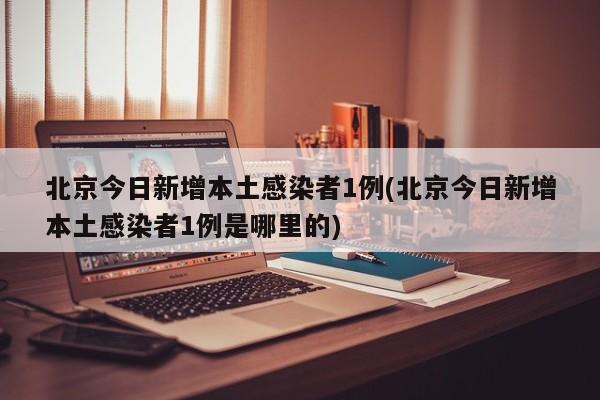北京今日新增本土感染者1例(北京今日新增本土感染者1例是哪里的)