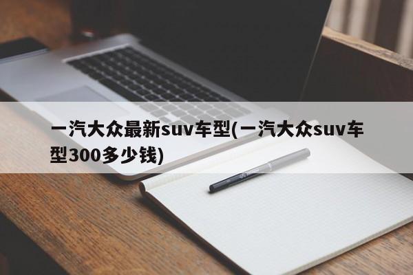 一汽大众最新suv车型(一汽大众suv车型300多少钱)