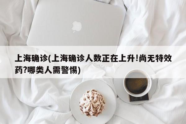 上海确诊(上海确诊人数正在上升!尚无特效药?哪类人需警惕)