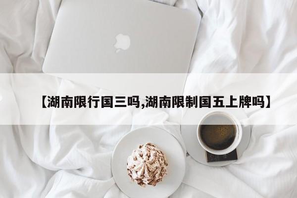 【湖南限行国三吗,湖南限制国五上牌吗】
