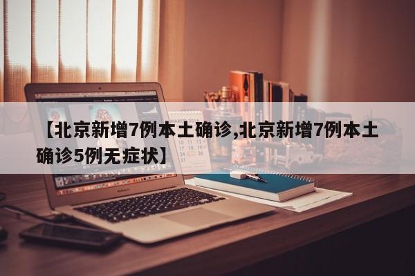 【北京新增7例本土确诊,北京新增7例本土确诊5例无症状】