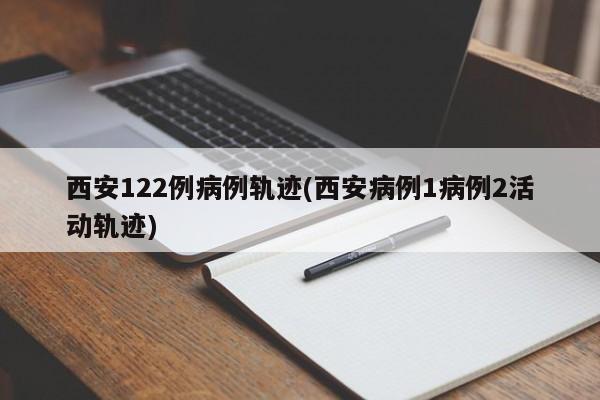 西安122例病例轨迹(西安病例1病例2活动轨迹)