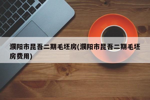 濮阳市昆吾二期毛坯房(濮阳市昆吾二期毛坯房费用)