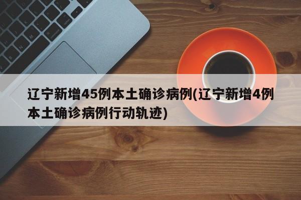 辽宁新增45例本土确诊病例(辽宁新增4例本土确诊病例行动轨迹)