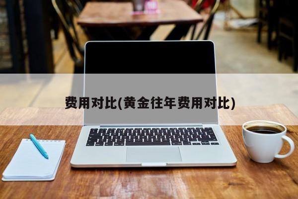 费用对比(黄金往年费用对比)