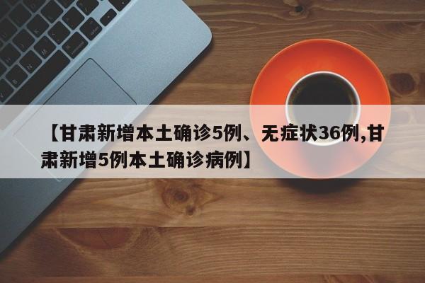 【甘肃新增本土确诊5例、无症状36例,甘肃新增5例本土确诊病例】