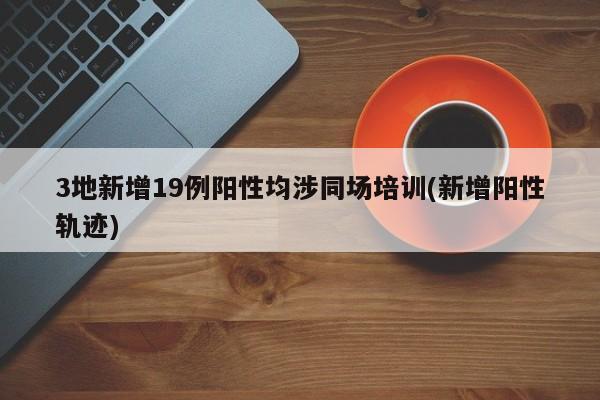 3地新增19例阳性均涉同场培训(新增阳性轨迹)