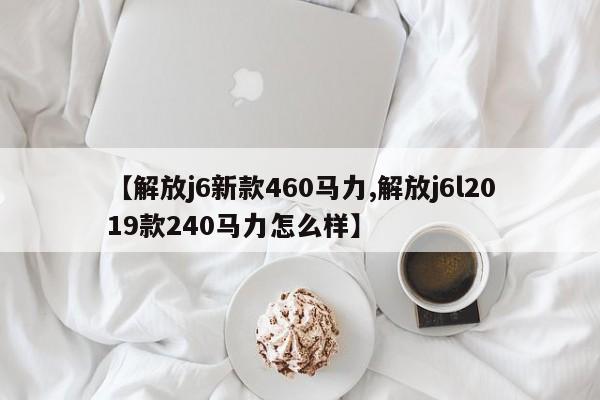 【解放j6新款460马力,解放j6l2019款240马力怎么样】