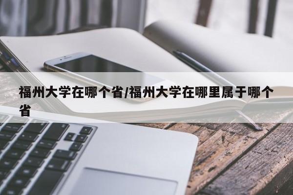 福州大学在哪个省/福州大学在哪里属于哪个省