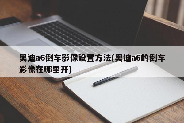 奥迪a6倒车影像设置方法(奥迪a6的倒车影像在哪里开)