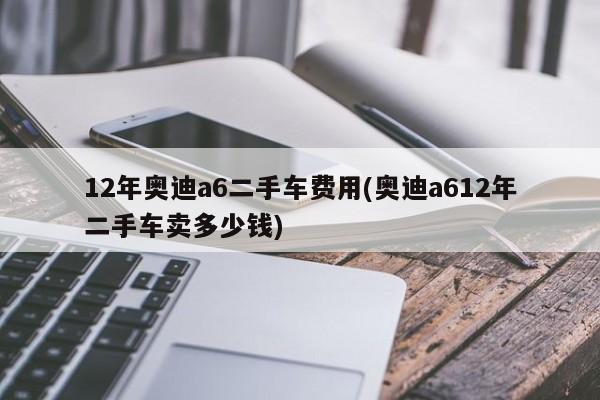 12年奥迪a6二手车费用(奥迪a612年二手车卖多少钱)