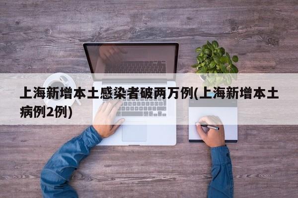 上海新增本土感染者破两万例(上海新增本土病例2例)