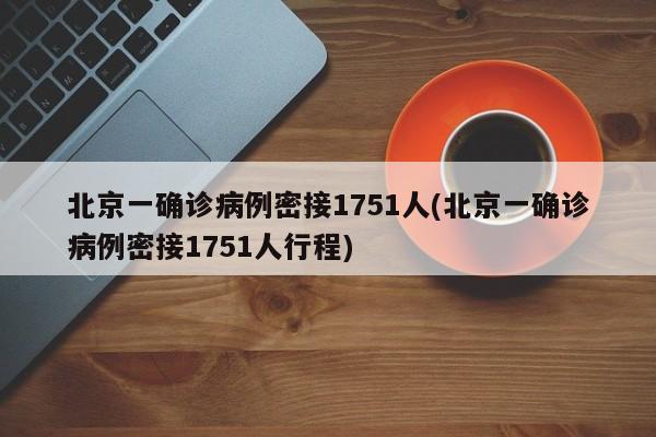 北京一确诊病例密接1751人(北京一确诊病例密接1751人行程)