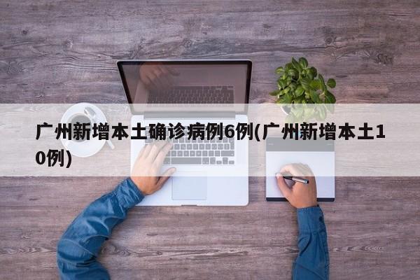 广州新增本土确诊病例6例(广州新增本土10例)
