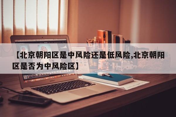 【北京朝阳区是中风险还是低风险,北京朝阳区是否为中风险区】