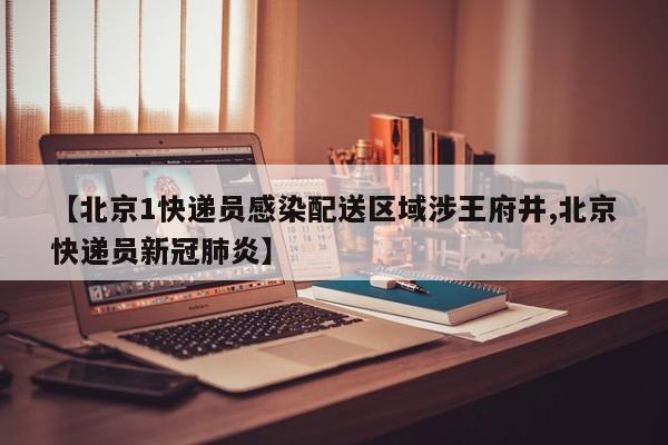 【北京1快递员感染配送区域涉王府井,北京快递员新冠肺炎】