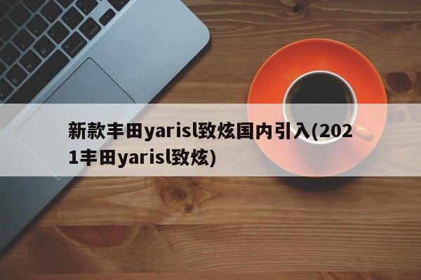 新款丰田yarisl致炫国内引入(2021丰田yarisl致炫)