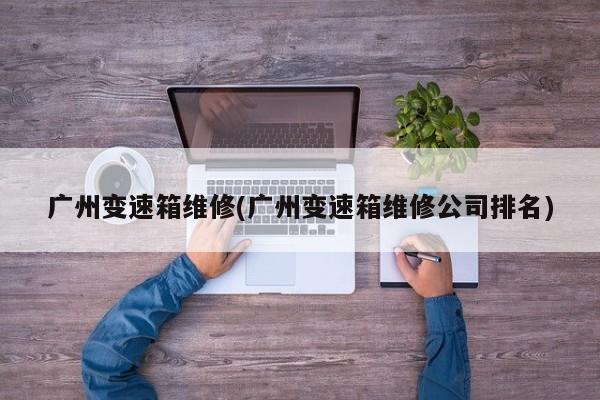 广州变速箱维修(广州变速箱维修公司排名)