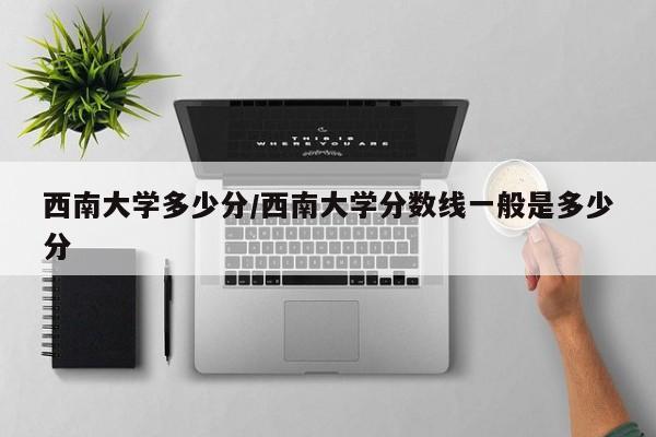 西南大学多少分/西南大学分数线一般是多少分