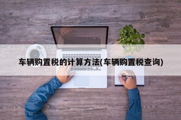 车辆购置税的计算方法(车辆购置税查询)